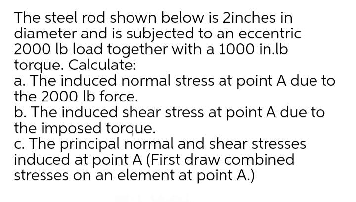 The steel rod shown below is 2inches in
diameter and is subjected to an eccentric
2000 lb load together with a 1000 in.lb
torque. Calculate:
a. The induced normal stress at point A due to
the 2000 lb force.
b. The induced shear stress at point A due to
the imposed torque.
c. The principal normal and shear stresses
induced at point A (First draw combined
stresses on an element at point A.)
