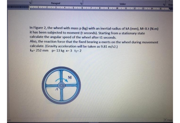 Paragraf
Stiller
Düz
11
In Figure 2, the wheel with mass p (kg) with an inertial radius of kA (mm), M-X.t (N.m)
it has been subjected to moment (t seconds). Starting from a stationary state
calculate the angular speed of the wheel after t1 seconds.
Also, the reaction force that the fixed bearing a exerts on the wheel during movement
calculate. (Gravity acceleration will be taken as 9.81 m/s2.)
kA= 252 mm
p= 13 kg x= 3 t;=2
M
Odak
