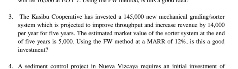 3. The Kasibu Cooperative has invested a 145,000 new mechanical grading/sorter
system which is projected to improve throughput and increase revenue by 14,000
per year for five years. The estimated market value of the sorter system at the end
of five years is 5,000. Using the FW method at a MARR of 12%, is this a good
investment?
4. A sediment control project in Nueva Vizcaya requires an initial investment of
