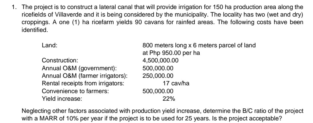 1. The project is to construct a lateral canal that will provide irrigation for 150 ha production area along the
ricefields of Villaverde and it is being considered by the municipality. The locality has two (wet and dry)
croppings. A one (1) ha ricefarm yields 90 cavans for rainfed areas. The following costs have been
identified.
Land:
800 meters long x 6 meters parcel of land
at Php 950.00 per ha
4,500,000.00
500,000.00
250,000.00
Construction:
Annual O&M (government):
Annual O&M (farmer irrigators):
Rental receipts from irrigators:
17 cav/ha
Convenience to farmers:
500,000.00
Yield increase:
22%
Neglecting other factors associated with production yield increase, determine the B/C ratio of the project
with a MARR of 10% per year if the project is to be used for 25 years. Is the project acceptable?
