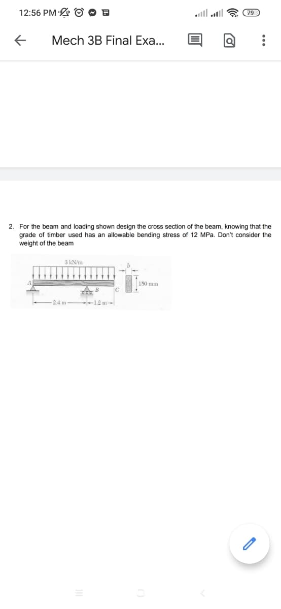 12:56 PM O O E
lו. lוומ
(79
Mech 3B Final Exa...
2. For the beam and loading shown design the cross section of the beam, knowing that the
grade
weight of the beam
timber
sed
an
owable bending stress
12 MPa. Don't consider the
3 kN/m
150 mm
B
2.4 m
1.2 m
