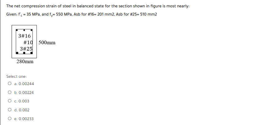 The net compression strain of steel in balanced state for the section shown in figure is most nearly:
Given: f. = 35 MPa, and f,= 550 MPa, Asb for #16- 201 mm2, Asb for #25- 510 mm2
3#16
#10 500mm
3#25
280mm
Select one:
O a. 0.00244
O b. 0.00224
O c.0.003
O d. 0.002
e. 0.00233
