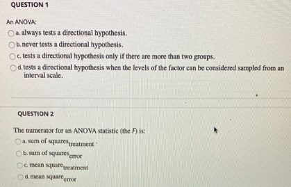 QUESTION 1
An ANOVA:
Oa. always tests a directional hypothesis.
Ob. never tests a directional hypothesis.
Oc tests a directional hypothesis only if there are more than two groups.
Od tests a directional hypothesis when the levels of the factor can be considered sampled from an
interval scale.
QUESTION 2
The numerator for an ANOVA statistic (the F) is:
CA sum of squaresreatment
O um of squareserror
Oc mean squregeatment
d. mean square
