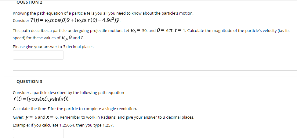 Knowing the path equation of a particle tells you all you need to know about the particle's motion.
Consider 7(t) = votcos(0)&+(votsin(0) – 4.9t²)y.
This path describes a particle undergoing projectile motion. Let Vo = 30, and e = 6 T. t= 1. Calculate the magnitude of the particle's velocity (i.e. its
speed) for these values of Vo,0 and t.
Please give your answer to 3 decimal places.
