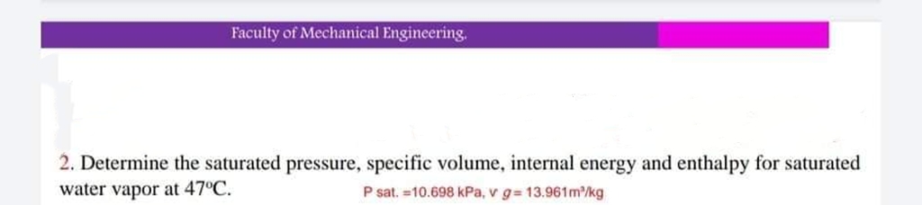 Faculty of Mechanical Engineering.
2. Determine the saturated pressure, specific volume, internal energy and enthalpy for saturated
water vapor at 47°C.
P sat. =10.698 kPa, v g= 13.961m/kg
