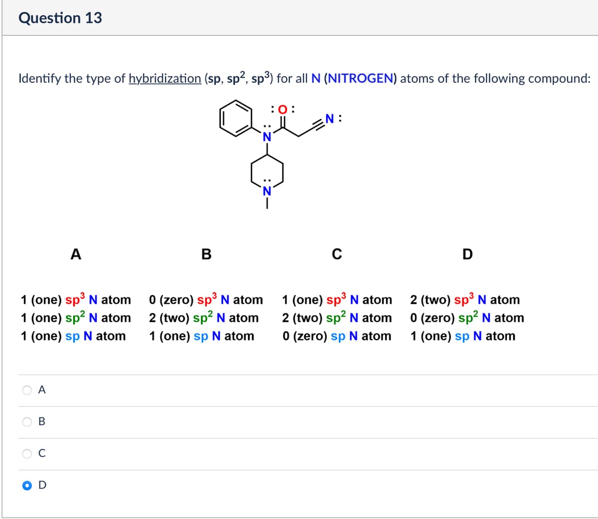 Question 13
Identify the type of hybridization (sp, sp², sp³) for all N (NITROGEN) atoms of the following compound:
:0:
EN:
A
B
1 (one) sp³ N atom
1 (one) sp² N atom
1 (one) sp N atom
0 (zero) sp³ N atom
2 (two) sp² N atom
1 (one) sp N atom
1 (one) sp³ N atom
2 (two) sp² N atom
0 (zero) sp N atom
0 0 0
A
B
C
D
2 (two) sp³ N atom
0 (zero) sp² N atom
1 (one) sp N atom