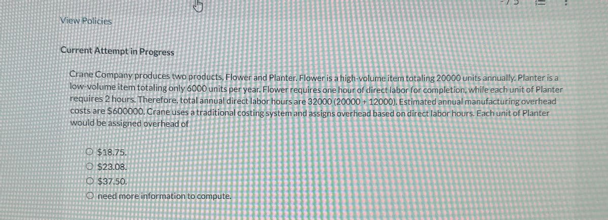 View Policies
O $18.75.
O $23.08.
Current Attempt in Progress
Crane Company produces two products, Flower and Planter. Flower is a high-volume item totaling 20000 units annually. Planter is a
low-volume item totaling only 6000 units per year. Flower requires one hour of direct labor for completion, while each unit of Planter
requires 2 hours. Therefore, total annual direct labor hours are 32000 (20000+ 12000). Estimated annual manufacturing overhead
costs are $600000. Crane uses a traditional costing system and assigns overhead based on direct labor hours. Each unit of Planter
would be assigned overhead of
O $37.50.
need more information to compute.
!!
OO
**