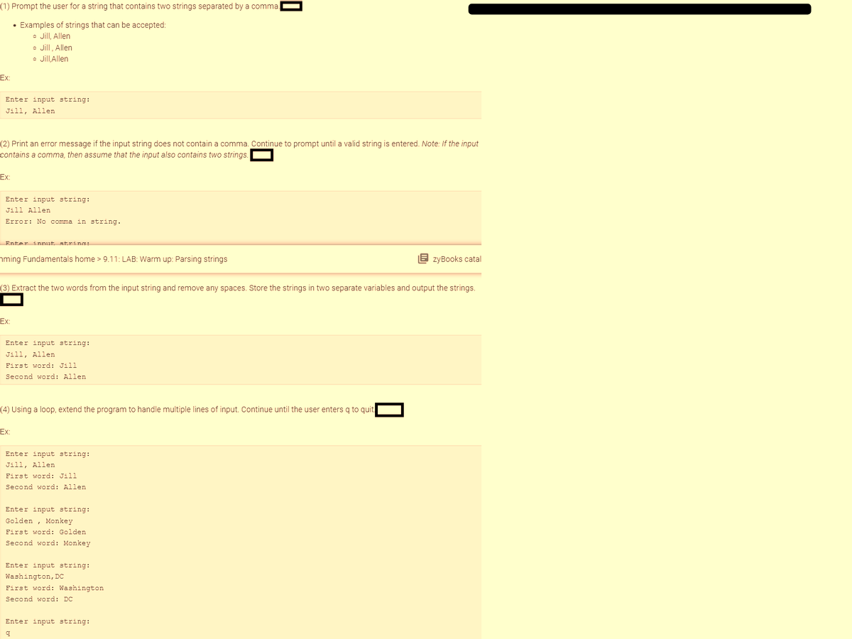 (1) Prompt the user for a string that contains two strings separated by a comma
• Examples of strings that can be accepted:
• Jill, Allen
• Jill, Allen
• Jill, Allen
Ex:
Enter input string:
Jill, Allen
(2) Print an error message if the input string does not contain a comma. Continue to prompt until a valid string is entered. Note: If the input
contains a comma, then assume that the input also contains two strings
Ex:
Enter input string:
Jill Allen
Error: No comma in string.
Enter input strings
ming Fundamentals home > 9.11: LAB: Warm up: Parsing strings
Ex:
(3) Extract the two words from the input string and remove any spaces. Store the strings in two separate variables and output the strings.
Enter input string:
Jill, Allen
First word: Jill
Second word: Allen
(4) Using a loop, extend the program to handle multiple lines of input. Continue until the user enters q to quit
Ex:
Enter input string:
Jill, Allen
First word: Jill
Second word: Allen
0
Enter input string:
Golden Monkey
,
First word: Golden
Second word: Monkey
Enter input string:
Washington, DC
First word: Washington
Second word: DC
Enter input string:
9
EzyBooks catal