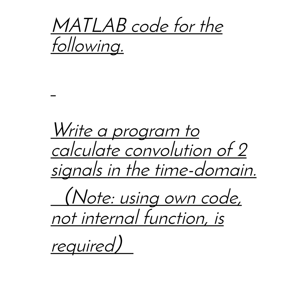 MATLAB code for the
following.
Write a program to
calculate convolution of 2
signals in the time-domain.
(Note: using own code,
not internal function, is
required)