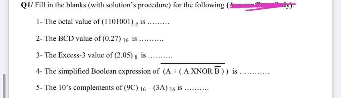 Q1/ Fill in the blanks (with solution's procedure) for the following
dy):
1- The octal value of (1101001) g i
......
2- The BCD value of (0.27) 16 is
3- The Excess-3 value of (2.05) 8 is
4- The simplified Boolean expression of (A + (A XNOR B)) is
5- The 10's complements of (9C) 16– (3A) 16 is
