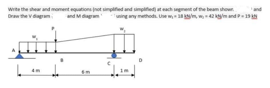 Write the shear and moment equations (not simplified and simplified) at each segment of the beam shown
and
Draw the V diagram
and M diagram
- 'using any methods. Use w, = 18 kN/m, w, = 42 kN/m and P = 19 kN
w,
w,
A
B
D
4 m
6 m
1 m
