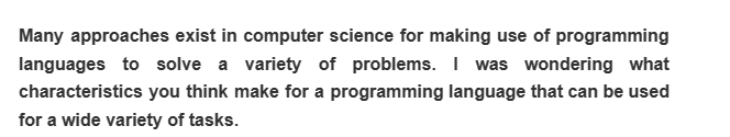 Many approaches exist in computer science for making use of programming
languages to solve a variety of problems. I was wondering what
characteristics you think make for a programming language that can be used
for a wide variety of tasks.