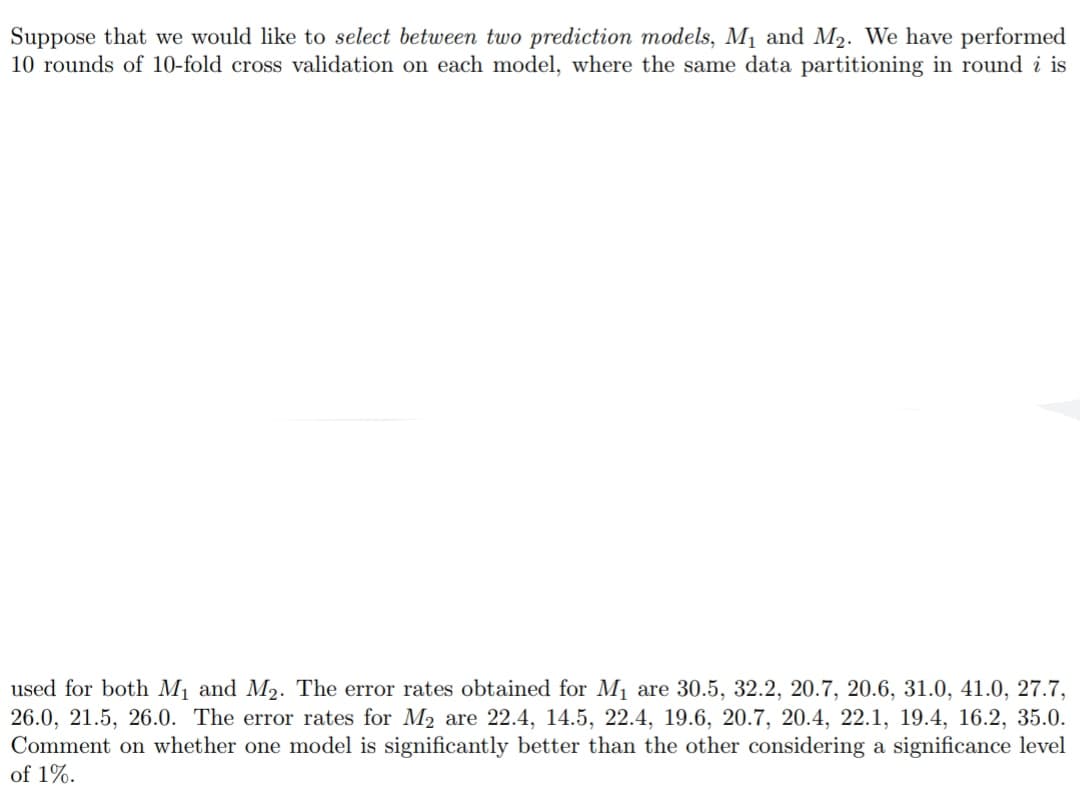 Suppose that we would like to select between two prediction models, M₁ and M₂. We have performed
10 rounds of 10-fold cross validation on each model, where the same data partitioning in round i is
used for both M₁ and M₂. The error rates obtained for M₁ are 30.5, 32.2, 20.7, 20.6, 31.0, 41.0, 27.7,
26.0, 21.5, 26.0. The error rates for M₂ are 22.4, 14.5, 22.4, 19.6, 20.7, 20.4, 22.1, 19.4, 16.2, 35.0.
Comment on whether one model is significantly better than the other considering a significance level
of 1%.