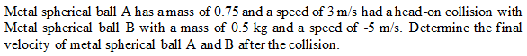 Metal spherical ball A has amass of 0.75 and a speed of 3 m/s had a head-on collision with
Metal spherical ball B with a mass of 0.5 kg and a speed of -5 m/s. Determine the final
velocity of metal spherical ball A and B after the collision.
