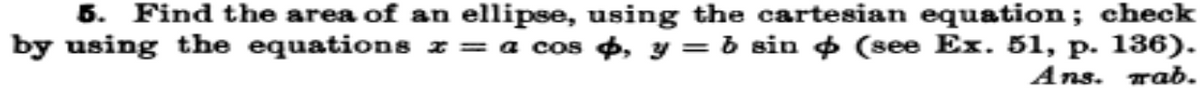 5. Find the area of an ellipse, using the cartesian equation; check
by using the equations z = a cos 4, y = b sin + (see Ex. 51, p. 136).
Ans. rab.
