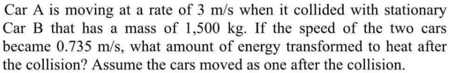 Car A is moving at a rate of 3 m/s when it collided with stationary
Car B that has a mass of 1,500 kg. If the speed of the two cars
became 0.735 m/s, what amount of energy transformed to heat after
the collision? Assume the cars moved as one after the collision.
