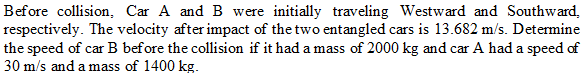 Before collision, Car A and B were initially traveling Westward and Southward,
respectively. The velocity after impact of the two entangled cars is 13.682 m/s. Determine
the speed of car B before the collision if it had a mass of 2000 kg and car A had a speed of
30 m/s and a mass of 1400 kg.
I car
