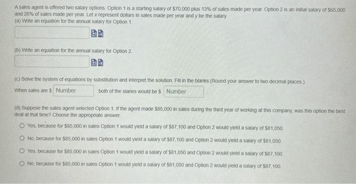 A sales agent is offered two salary options. Option 1 is a starting salary of $70,000 plus 13% of sales made per year. Option 2 is an initial salary of $65,000
and 26% of sales made per year. Let x represent dollars in sales made per year and y be the salary.
(a) Write an equation for the annual salary for Option 1.
(b) Write an equation for the annual salary for Option 2
(c) Solve the system of equations by substitution and interpret the solution. Fill in the blanks (Round your answer to two decimal places)
When sales are $ Number
both of the staries would be $ Number
(d) Suppose the sales agent selected Option 1. If the agent made $85,000 in sales during the third year of working at this company, was this option the best
deal at that time? Choose the appropriate answer.
O Yes, because for $85,000 in sales Option 1 would yield a salary of $87,100 and Option 2 would yield a salary of $81,050.
O No, because for $85,000 in sales Option 1 would yield a salary of $87,100 and Option 2 would yield a salary of $81,050.
O Yes, because for $85,000 in sales Option 1 would yield a salary of $81,050 and Option 2 would yield a salary of $87,100.
No, because for $85,000 in sales Option 1 would yield a salary of $81,050 and Option 2 would yield a salary of $87,100.