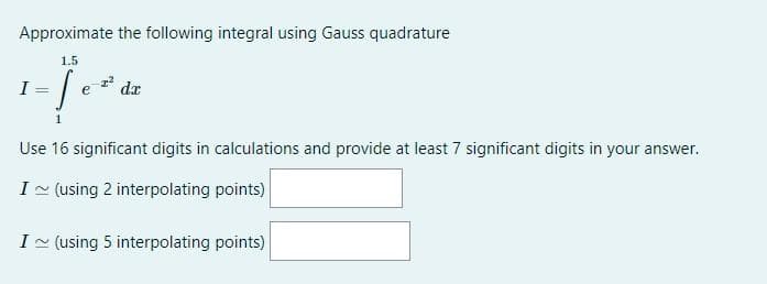 Approximate the following integral using Gauss quadrature
1.5
-Ïe²
dx
=
Use 16 significant digits in calculations and provide at least 7 significant digits in your answer.
I ~ (using 2 interpolating points)
I ~ (using 5 interpolating points)
I