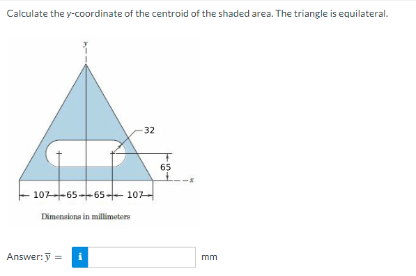 Calculate the y-coordinate of the centroid of the shaded area. The triangle is equilateral.
-32
107 -65 65-107
Dimensions in millimeters
i
Answer: y =
65
mm