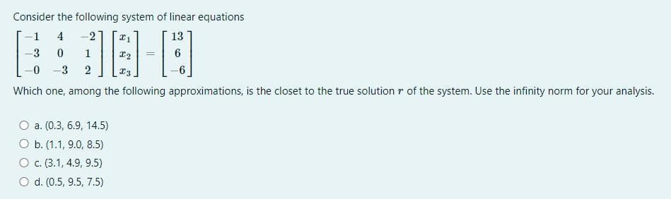 Consider the following system of linear equations
-1
4
-2
13
-3
0
18-0
=
-0
-3
2
Which one, among the following approximations, is the closet to the true solution r of the system. Use the infinity norm for your analysis.
O a. (0.3, 6.9, 14.5)
O b. (1.1, 9.0, 8.5)
O c. (3.1, 4.9, 9.5)
O d. (0.5, 9.5, 7.5)