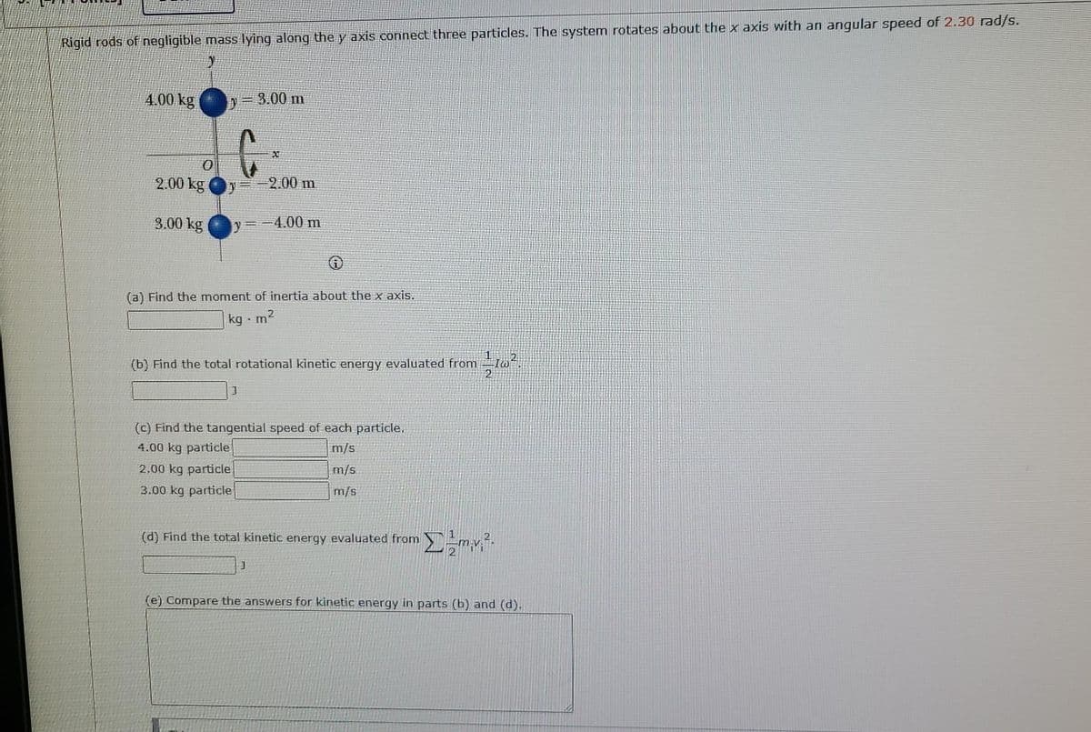 Rigid rods of negligible mass lying along the y axis connect three particles. The system rotates about the x axis with an angular speed of 2.30 rad/s.
y
4.00 kg
y = 3.00 m
0
2.00 kg
2.00 m
3.00 kg
y=-4.00 m
Ⓡ
(a) Find the moment of inertia about the x axis.
kg m²
(b) Find the total rotational kinetic energy evaluated from
//1w².
J
(c) Find the tangential speed of each particle.
4.00 kg particle
m/s
2.00 kg particle
m/s
3.00 kg particle
m/s
(d) Find the total kinetic energy evaluated from Σm.v.².
J
(e) Compare the answers for kinetic energy in parts (b) and (d).