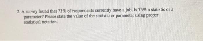 2. A survey found that 73% of respondents currently have a job. Is 73% a statistic or a
parameter? Please state the value of the statistic or parameter using proper
statistical notation.