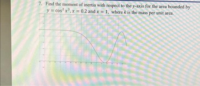 7. Find the moment of inertia with respect to the y-axis for the area bounded by
y = cos²x³, x = 0.2 and x = 1, where k is the mass per unit area.