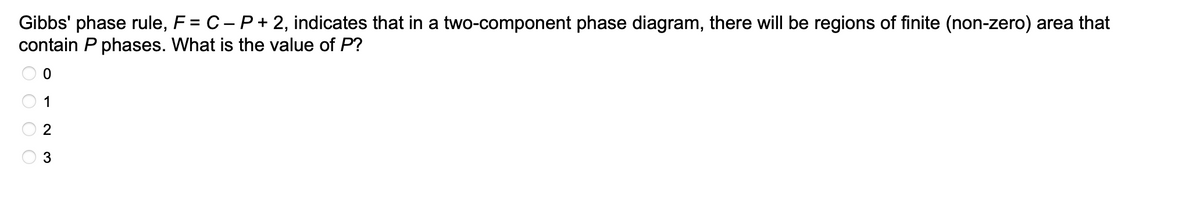 Gibbs' phase rule, F = C - P+2, indicates that in a two-component phase diagram, there will be regions of finite (non-zero) area that
contain P phases. What is the value of P?
O O O
ON 3
1
2