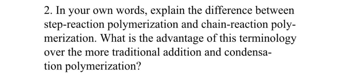 2. In your own words, explain the difference between
step-reaction polymerization and chain-reaction poly-
merization. What is the advantage of this terminology
over the more traditional addition and condensa-
tion polymerization?