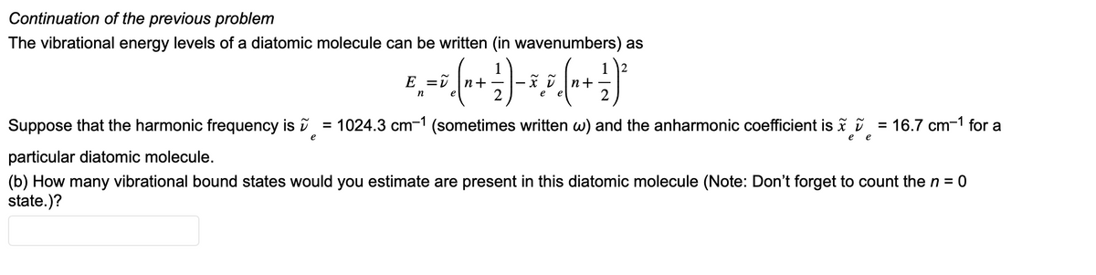 Continuation of the previous problem
The vibrational energy levels of a diatomic molecule can be written (in wavenumbers) as
2
8, = 0 (0 - 1) - 3,5 (1 + ²)²
E
+
n
1024.3 cm-1 (sometimes written w) and the anharmonic coefficient is
Suppose that the harmonic frequency is
particular diatomic molecule.
(b) How many vibrational bound states would you estimate are present in this diatomic molecule (Note: Don't forget to count the n = 0
state.)?
e
=
e e
=
16.7 cm-1 for a