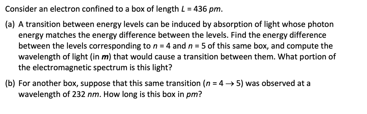 Consider an electron confined to a box of length L = 436 pm.
(a) A transition between energy levels can be induced by absorption of light whose photon
energy matches the energy difference between the levels. Find the energy difference
between the levels corresponding to n = 4 and n = 5 of this same box, and compute the
wavelength of light (in m) that would cause a transition between them. What portion of
the electromagnetic spectrum is this light?
(b) For another box, suppose that this same transition (n = 4 → 5) was observed at a
wavelength of 232 nm. How long is this box in pm?