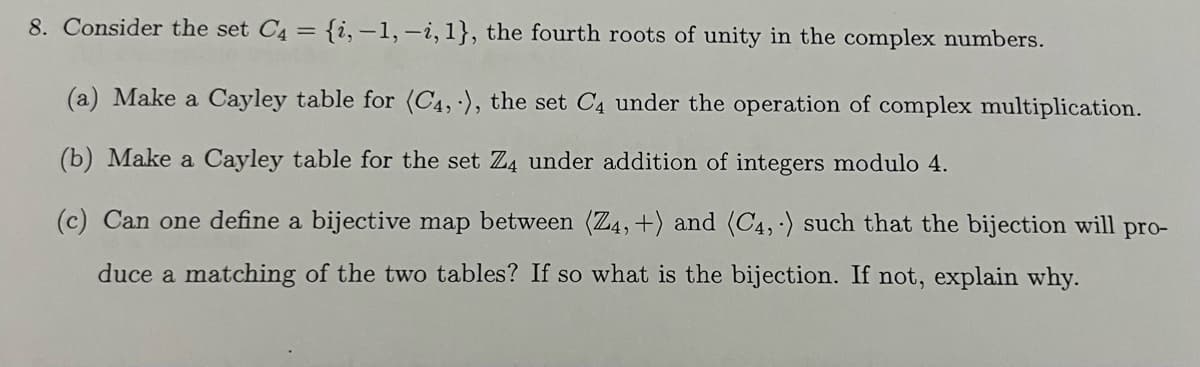 8. Consider the set C4 = {i,-1, -i, 1}, the fourth roots of unity in the complex numbers.
(a) Make a Cayley table for (C4,), the set C4 under the operation of complex multiplication.
(b) Make a Cayley table for the set Z4 under addition of integers modulo 4.
(c) Can one define a bijective map between (Z4, +) and (C4, ) such that the bijection will pro-
duce a matching of the two tables? If so what is the bijection. If not, explain why.