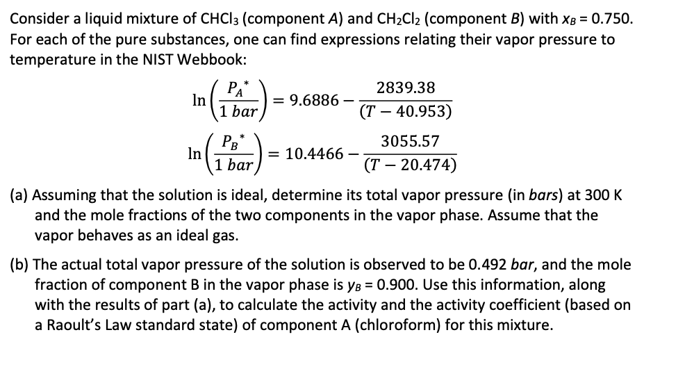 Consider a liquid mixture of CHCl3 (component A) and CH₂Cl₂ (component B) with XB = 0.750.
For each of the pure substances, one can find expressions relating their vapor pressure to
temperature in the NIST Webbook:
2839.38
(T - 40.953)
3055.57
(T - 20.474)
(a) Assuming that the solution is ideal, determine its total vapor pressure (in bars) at 300 K
and the mole fractions of the two components in the vapor phase. Assume that the
vapor behaves as an ideal gas.
In
In
PA
1 bar
PB
1 bar
= 9.6886
-
= 10.4466-
(b) The actual total vapor pressure of the solution is observed to be 0.492 bar, and the mole
fraction of component B in the vapor phase is yB = 0.900. Use this information, along
with the results of part (a), to calculate the activity and the activity coefficient (based on
a Raoult's Law standard state) of component A (chloroform) for this mixture.