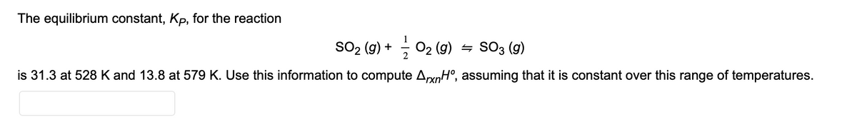 The equilibrium constant, Kp, for the reaction
SO₂ (g) + O₂(g) = SO3 (g)
2
is 31.3 at 528 K and 13.8 at 579 K. Use this information to compute ArxnHº, assuming that it is constant over this range of temperatures.