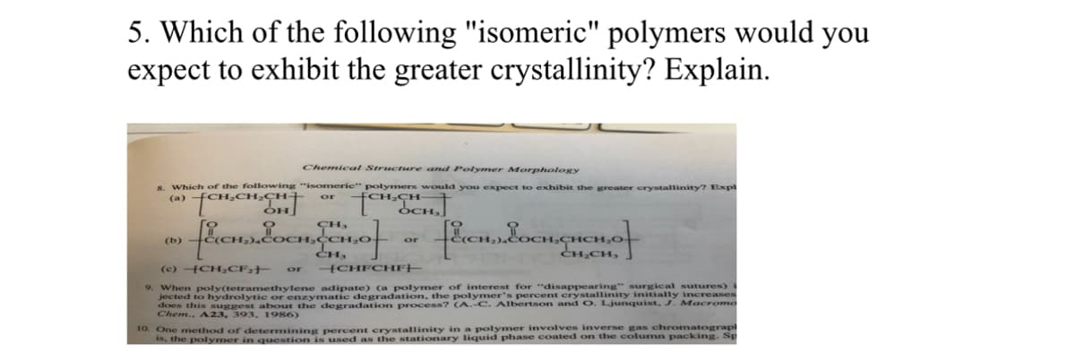 5. Which of the following "isomeric" polymers would you
expect to exhibit the greater crystallinity? Explain.
Chemical Structure and Polymer Morphology
8. Which of the following "isomeric" polymers would you expect to exhibit the greater crystallinity? Expl
(a) CH₂CH₂CH-
CH₂CH
or
OCH
[EICH, EOCH.CHCH₂Of
9. When poly(tetramethylene adipate) (a polymer of interest for at crinity initially increases
surgical sutures) i
jected to hydrolytic or enzymatic degradation, the polymer's percent
does this suggest about the degradation process? (A.-C. Albertson and O. Ljunquist, J. Macromo
Chem., A23, 393, 1986)
(b)
CH,
[ECH). COCH, Jon Of
CH₂
(c) -CH₂CF₂
or
or -CHFCHF-
10. One method of determining percent crystallinity in a polymer involves inverse gas chromatograph
is, the polymer in question is used as the stationary liquid phase coated on the column packing. Sp