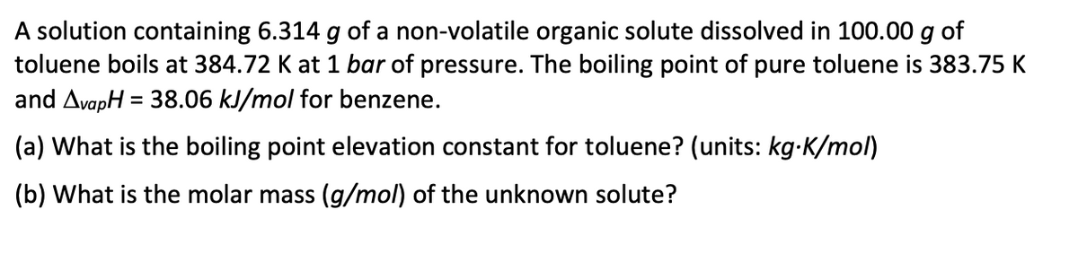 A solution containing 6.314 g of a non-volatile organic solute dissolved in 100.00 g of
toluene boils at 384.72 K at 1 bar of pressure. The boiling point of pure toluene is 383.75 K
and AvapH = 38.06 kJ/mol for benzene.
(a) What is the boiling point elevation constant for toluene? (units: kg.K/mol)
(b) What is the molar mass (g/mol) of the unknown solute?