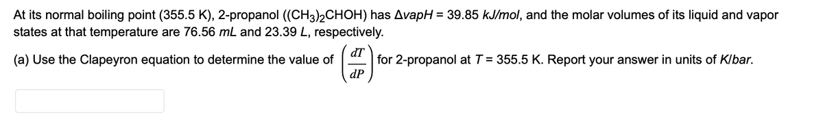 At its normal boiling point (355.5 K), 2-propanol ((CH3)2CHOH) has AvapH = 39.85 kJ/mol, and the molar volumes of its liquid and vapor
states at that temperature are 76.56 mL and 23.39 L, respectively.
(a) Use the Clapeyron equation to determine the value of
dT
(4)
dP
for 2-propanol at T = 355.5 K. Report your answer in units of K/bar.