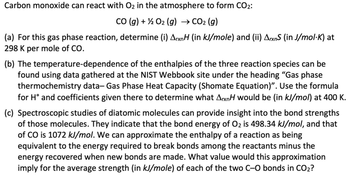 Carbon monoxide can react with O₂ in the atmosphere to form CO₂:
CO (g) + 1/2O2(g) → CO₂ (g)
(a) For this gas phase reaction, determine (i) ArxnH (in kJ/mole) and (ii) ArxnS (in J/mol·K) at
298 K per mole of CO.
(b) The temperature-dependence of the enthalpies of the three reaction species can be
found using data gathered at the NIST Webbook site under the heading "Gas phase
thermochemistry data- Gas Phase Heat Capacity (Shomate Equation)". Use the formula
for Hᵒ and coefficients given there to determine what ArxnH would be (in kJ/mol) at 400 K.
(c) Spectroscopic studies of diatomic molecules can provide insight into the bond strengths
of those molecules. They indicate that the bond energy of O₂ is 498.34 kJ/mol, and that
of CO is 1072 kJ/mol. We can approximate the enthalpy of a reaction as being
equivalent to the energy required to break bonds among the reactants minus the
energy recovered when new bonds are made. What value would this approximation
imply for the average strength (in kJ/mole) of each of the two C-O bonds in CO₂?