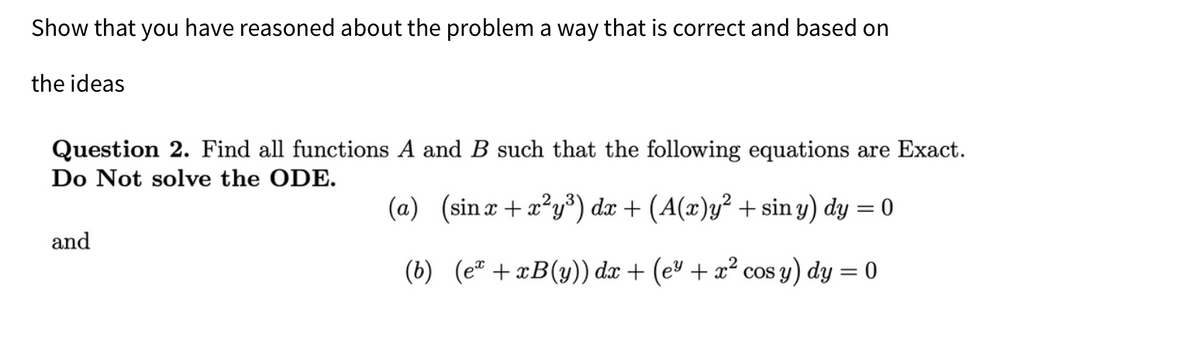 Show that you have reasoned about the problem a way that is correct and based on
the ideas
Question 2. Find all functions A and B such that the following equations are Exact.
Do Not solve the ODE.
(a) (sinx+x²y³) dx + (A(x)y² + siny) dy = 0
(b) (e²+xB(y)) dx + (e² + x² cos y) dy = 0
and