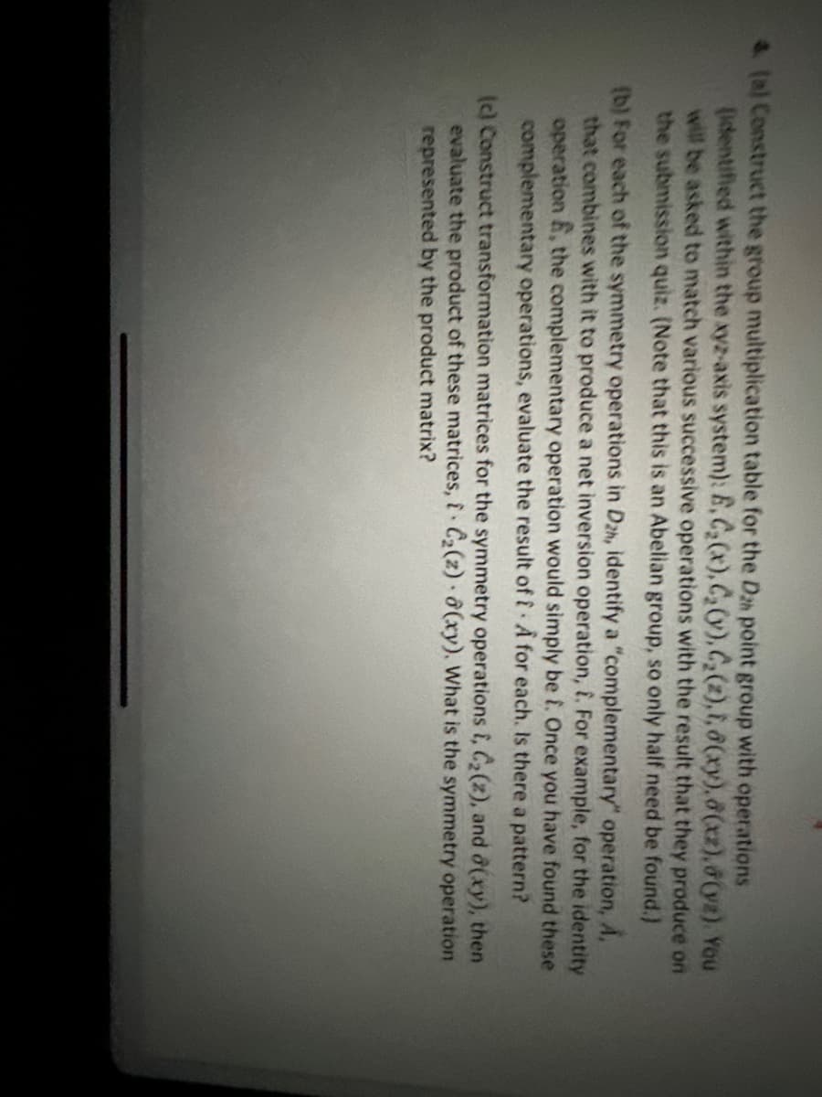 4. (a) Construct the group multiplication table for the Dan point group with operations
(identified within the xyz-axis system): E, C₂(x), C₂ (v), C₂(z), i, 8(xy), 8(xz),8(yz). You
will be asked to match various successive operations with the result that they produce on
the submission quiz. (Note that this is an Abelian group, so only half need be found.)
(b) For each of the symmetry operations in Dzh, identify a "complementary" operation, A,
that combines with it to produce a net inversion operation, i. For example, for the identity
operation, the complementary operation would simply be f. Once you have found these
complementary operations, evaluate the result of f A for each. Is there a pattern?
(c) Construct transformation matrices for the symmetry operations i, C₂(2), and (xy), then
evaluate the product of these matrices, i C₂(z) 8(xy). What is the symmetry operation
represented by the product matrix?