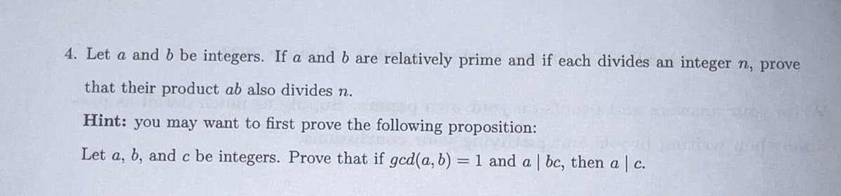 4. Let a and b be integers. If a and b are relatively prime and if each divides an integer n, prove
that their product ab also divides n.
vel sommer of IC
Hint: you may want to first prove the following proposition:
Let a, b, and c be integers. Prove that if gcd(a, b) = 1 and a | bc, then a | c.
HV
Udz