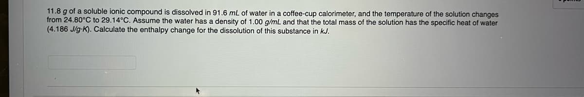 11.8 g of a soluble ionic compound is dissolved in 91.6 mL of water in a coffee-cup calorimeter, and the temperature of the solution changes
from 24.80°C to 29.14°C. Assume the water has a density of 1.00 g/mL and that the total mass of the solution has the specific heat of water
(4.186 J/g.K). Calculate the enthalpy change for the dissolution of this substance in kJ.