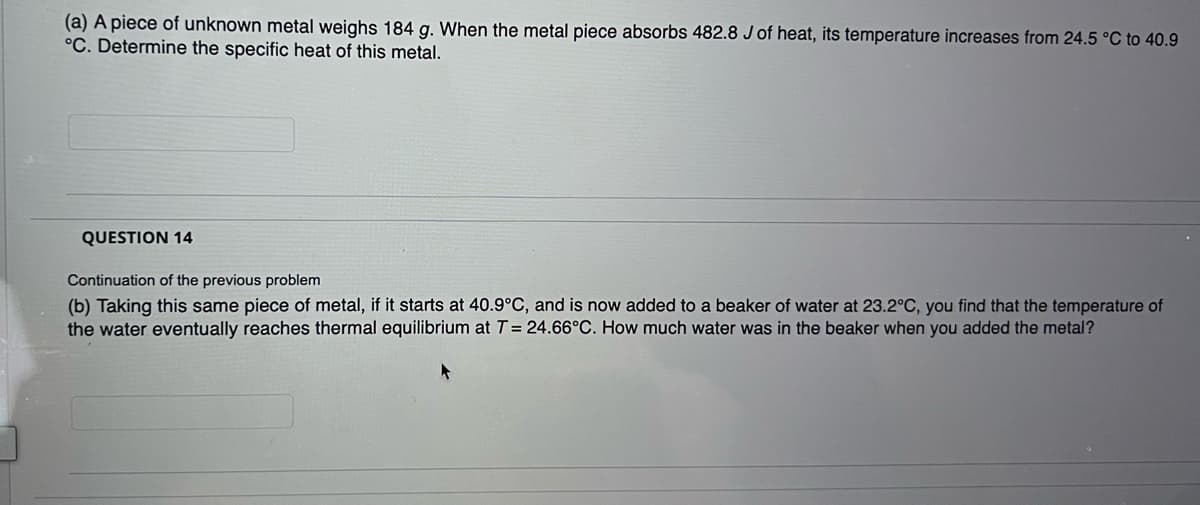 (a) A piece of unknown metal weighs 184 g. When the metal piece absorbs 482.8 J of heat, its temperature increases from 24.5 °C to 40.9
°C. Determine the specific heat of this metal.
QUESTION 14
Continuation of the previous problem
(b) Taking this same piece of metal, if it starts at 40.9°C, and is now added to a beaker of water at 23.2°C, you find that the temperature of
the water eventually reaches thermal equilibrium at T = 24.66°C. How much water was in the beaker when you added the metal?