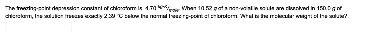 The freezing-point depression constant of chloroform is 4.70 kg K
mole. When 10.52 g of a non-volatile solute are dissolved in 150.0 g of
chloroform, the solution freezes exactly 2.39 °C below the normal freezing-point of chloroform. What is the molecular weight of the solute?.