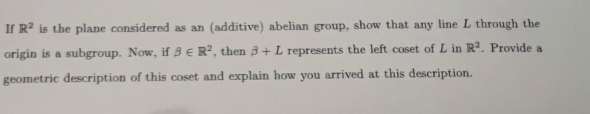 If R2 is the plane considered as an (additive) abelian group, show that any line L through the
L in R2. Provide a
origin is a subgroup. Now, if BE R2, then 8+ L represents the left coset
geometric description of this coset and explain how you arrived at this description.