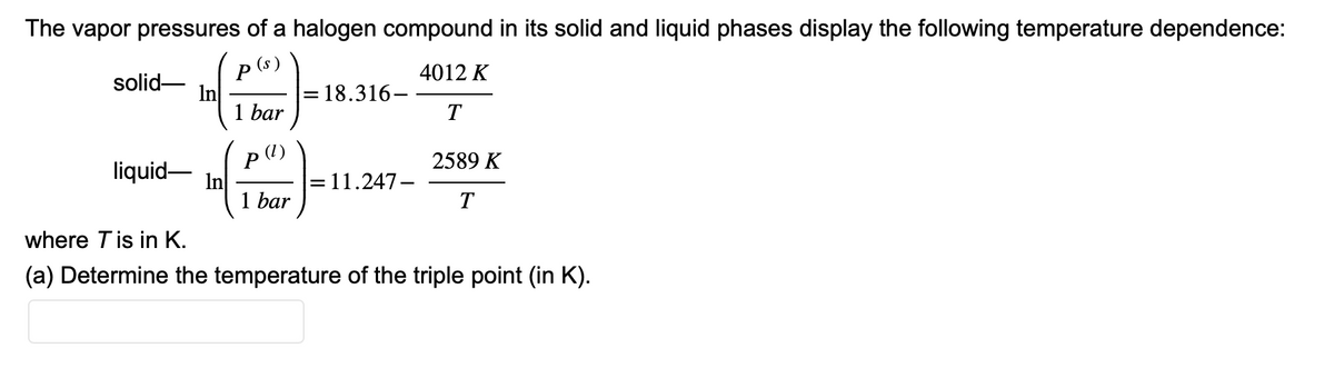 The vapor pressures of a halogen compound in its solid and liquid phases display the following temperature dependence:
p(s)
4012 K
T
solid-
liquid-
In
1 bar
(1)
P
1 bar
18.316-
= 11.247-
2589 K
T
where T is in K.
(a) Determine the temperature of the triple point (in K).