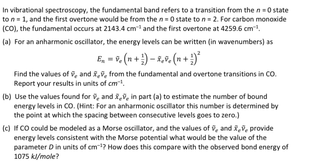 In vibrational spectroscopy, the fundamental band refers to a transition from the n = 0 state
to n = 1, and the first overtone would be from the n = 0 state to n = 2. For carbon monoxide
(CO), the fundamental occurs at 2143.4 cm-¹ and the first overtone at 4259.6 cm-¹.
(a) For an anharmonic oscillator, the energy levels can be written (in wavenumbers) as
2
En ) ²³
= ve (n + ¹) - xeve (n +.
+
Find the values of ve and xeve from the fundamental and overtone transitions in CO.
Report your results in units of cm-¹.
(b) Use the values found for ve and xeve in part (a) to estimate the number of bound
energy levels in CO. (Hint: For an anharmonic oscillator this number is determined by
the point at which the spacing between consecutive levels goes to zero.)
(c) If CO could be modeled as a Morse oscillator, and the values of ve and xeve provide
energy levels consistent with the Morse potential what would be the value of the
parameter D in units of cm-¹? How does this compare with the observed bond energy of
1075 kJ/mole?