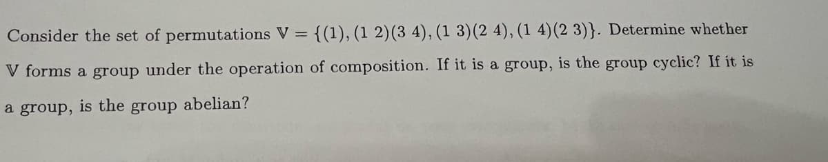 Consider the set of permutations V = {(1), (1 2) (3 4), (1 3) (2 4), (1 4) (2 3)}. Determine whether
V forms a group under the operation of composition. If it is a group, is the group cyclic? If it is
a group, is the group abelian?