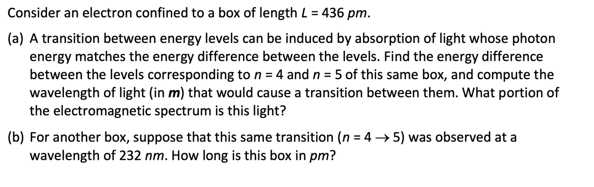 Consider an electron confined to a box of length L = 436 pm.
(a) A transition between energy levels can be induced by absorption of light whose photon
energy matches the energy difference between the levels. Find the energy difference
between the levels corresponding to n = 4 and n = 5 of this same box, and compute the
wavelength of light (in m) that would cause a transition between them. What portion of
the electromagnetic spectrum is this light?
(b) For another box, suppose that this same transition (n = 4 →5) was observed at a
wavelength of 232 nm. How long is this box in pm?